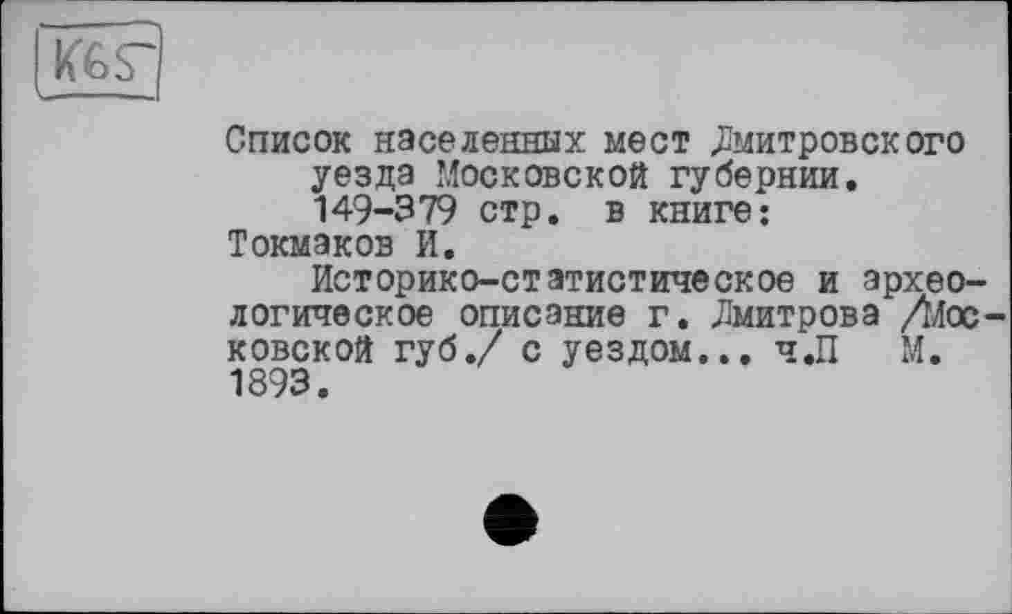 ﻿
Список населенных мест Дмитровского уезда Московской губернии. 149-379 стр. в книге: Токмаков И.
Историко-статистическое и археологическое описание г. Дмитрова /Московской губ./ с уездом... ч.П М. 1893.